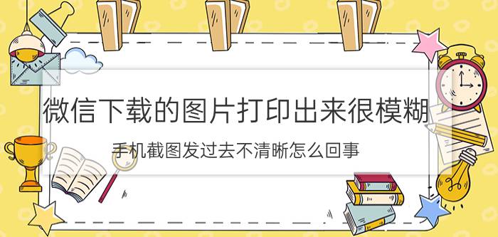 微信下载的图片打印出来很模糊 手机截图发过去不清晰怎么回事？